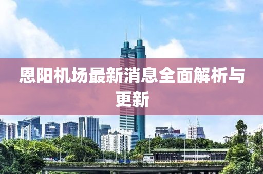 恩阳机场最新消息全面解析与更新