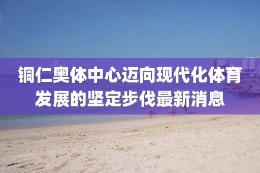 铜仁奥体中心迈向现代化体育发展的坚定步伐最新消息