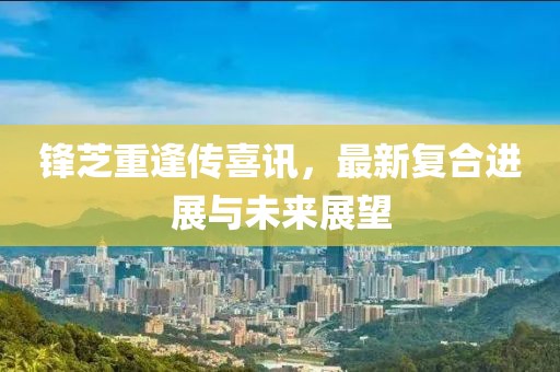 锋芝重逢传喜讯，最新复合进展与未来展望