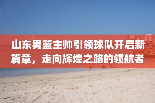 山东男篮主帅引领球队开启新篇章，走向辉煌之路的领航者
