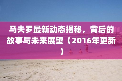 马夫罗最新动态揭秘，背后的故事与未来展望（2016年更新）
