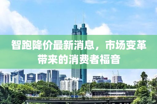 智跑降价最新消息，市场变革带来的消费者福音