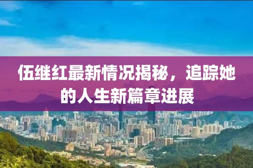 伍继红最新情况揭秘，追踪她的人生新篇章进展