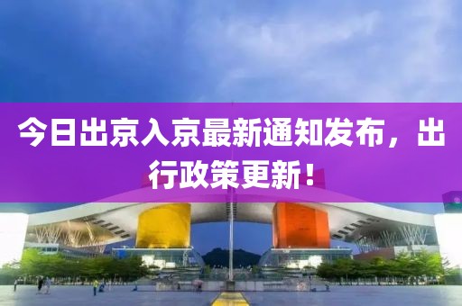 今日出京入京最新通知发布，出行政策更新！