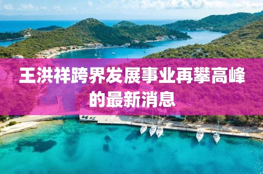 王洪祥跨界发展事业再攀高峰的最新消息