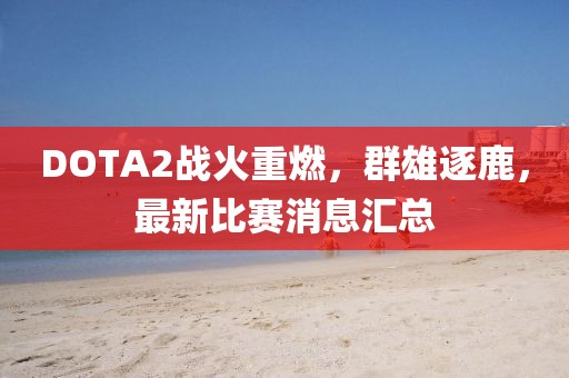 DOTA2战火重燃，群雄逐鹿，最新比赛消息汇总