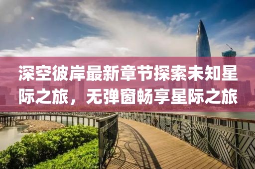 深空彼岸最新章节探索未知星际之旅，无弹窗畅享星际之旅