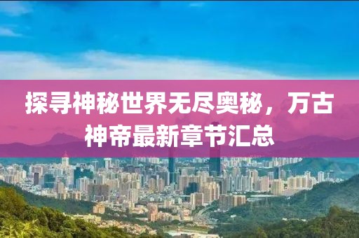 探寻神秘世界无尽奥秘，万古神帝最新章节汇总