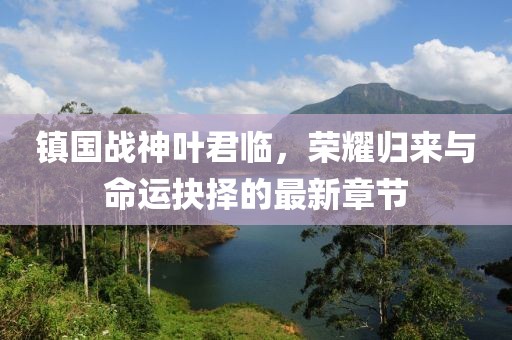 镇国战神叶君临，荣耀归来与命运抉择的最新章节