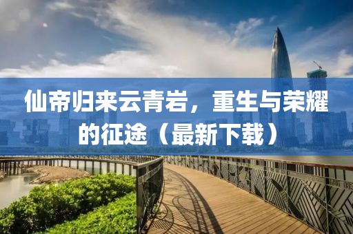 仙帝归来云青岩，重生与荣耀的征途（最新下载）