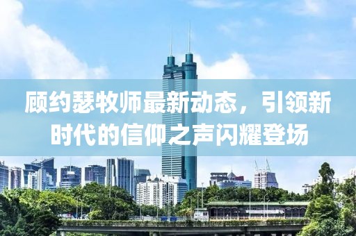 顾约瑟牧师最新动态，引领新时代的信仰之声闪耀登场