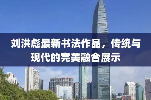 刘洪彪最新书法作品，传统与现代的完美融合展示
