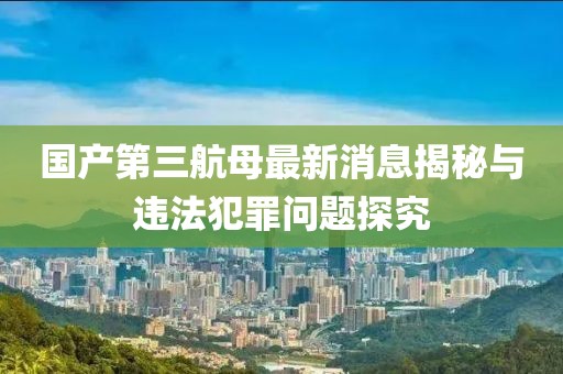 国产第三航母最新消息揭秘与违法犯罪问题探究