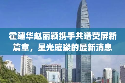 霍建华赵丽颖携手共谱荧屏新篇章，星光璀璨的最新消息