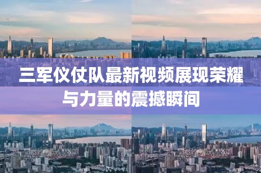 三军仪仗队最新视频展现荣耀与力量的震撼瞬间