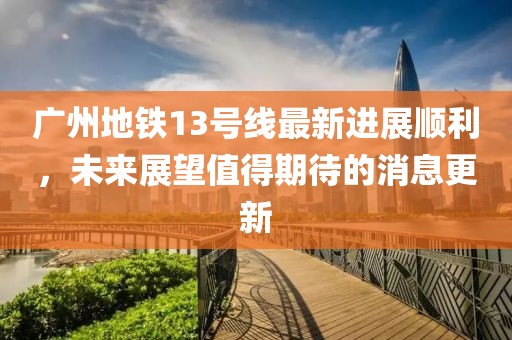 广州地铁13号线最新进展顺利，未来展望值得期待的消息更新