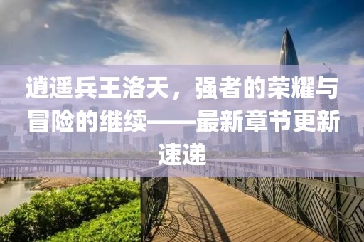逍遥兵王洛天，强者的荣耀与冒险的继续——最新章节更新速递