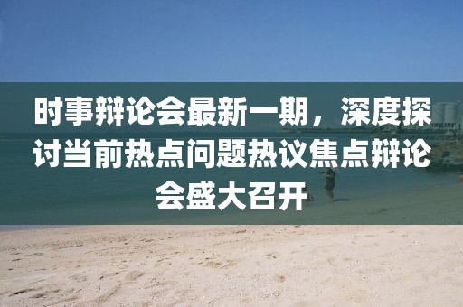 时事辩论会最新一期，深度探讨当前热点问题热议焦点辩论会盛大召开