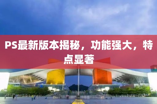 PS最新版本揭秘，功能强大，特点显著