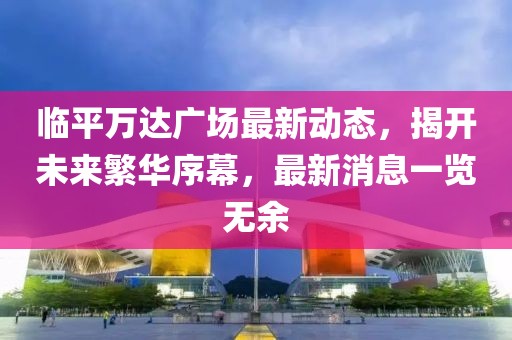 临平万达广场最新动态，揭开未来繁华序幕，最新消息一览无余