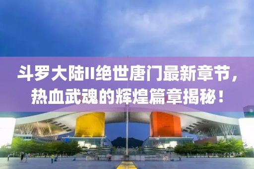 斗罗大陆II绝世唐门最新章节，热血武魂的辉煌篇章揭秘！