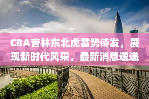 CBA吉林东北虎蓄势待发，展现新时代风采，最新消息速递