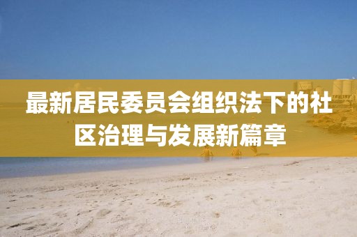 最新居民委员会组织法下的社区治理与发展新篇章
