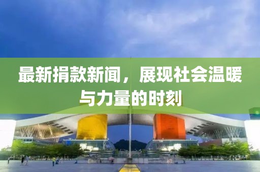 最新捐款新闻，展现社会温暖与力量的时刻