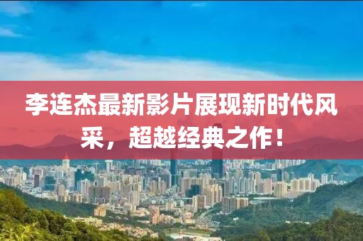 李连杰最新影片展现新时代风采，超越经典之作！