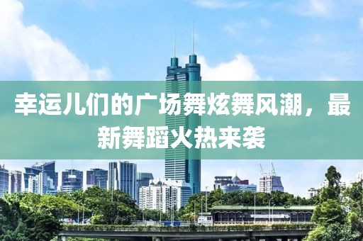 幸运儿们的广场舞炫舞风潮，最新舞蹈火热来袭
