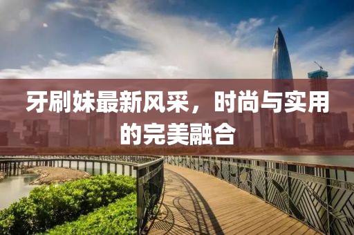 牙刷妹最新风采，时尚与实用的完美融合
