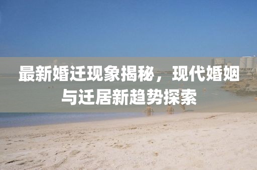 最新婚迁现象揭秘，现代婚姻与迁居新趋势探索