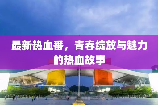 最新热血番，青春绽放与魅力的热血故事