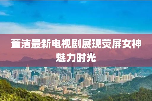 董洁最新电视剧展现荧屏女神魅力时光