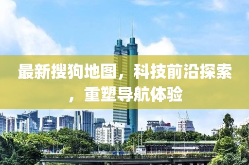 最新搜狗地图，科技前沿探索，重塑导航体验