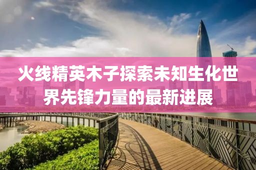 火线精英木子探索未知生化世界先锋力量的最新进展