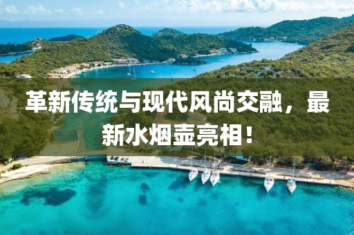 革新传统与现代风尚交融，最新水烟壶亮相！