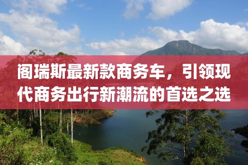 阁瑞斯最新款商务车，引领现代商务出行新潮流的首选之选