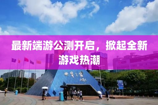 最新端游公测开启，掀起全新游戏热潮
