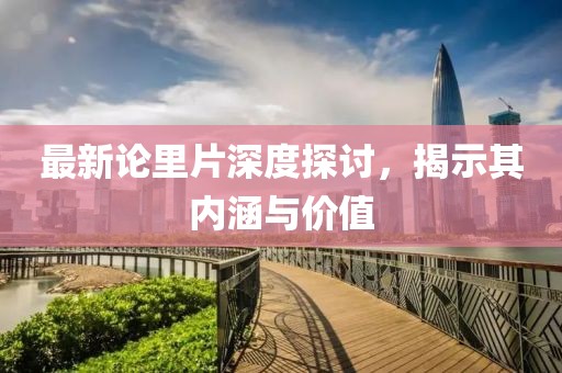 最新论里片深度探讨，揭示其内涵与价值