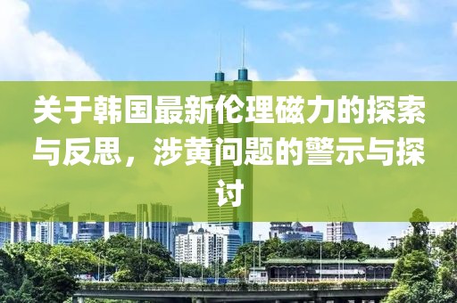 关于韩国最新伦理磁力的探索与反思，涉黄问题的警示与探讨
