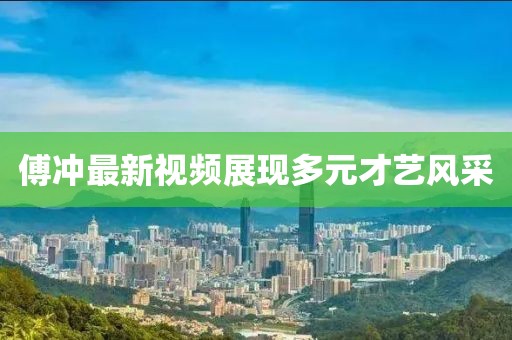 傅冲最新视频展现多元才艺风采