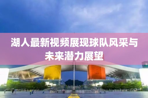 湖人最新视频展现球队风采与未来潜力展望