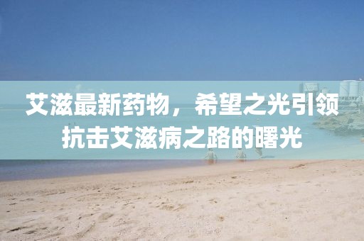 艾滋最新药物，希望之光引领抗击艾滋病之路的曙光