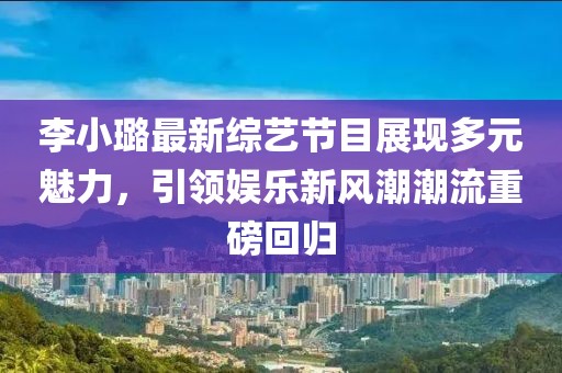 李小璐最新综艺节目展现多元魅力，引领娱乐新风潮潮流重磅回归
