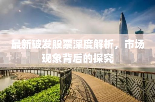 最新破发股票深度解析，市场现象背后的探究