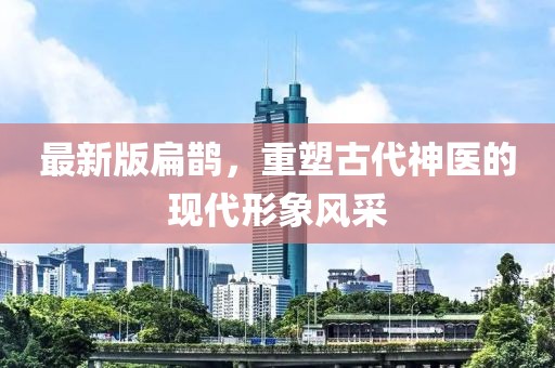 最新版扁鹊，重塑古代神医的现代形象风采