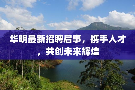 华明最新招聘启事，携手人才，共创未来辉煌