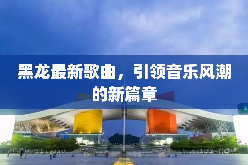 黑龙最新歌曲，引领音乐风潮的新篇章