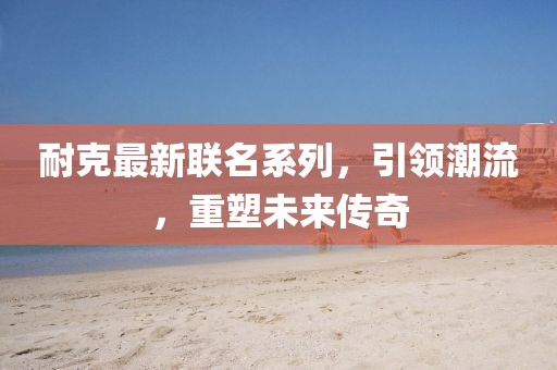 耐克最新联名系列，引领潮流，重塑未来传奇